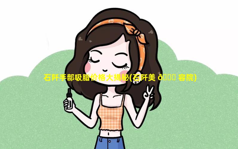 石阡手部吸脂价格大揭秘(石阡美 🐟 容院)